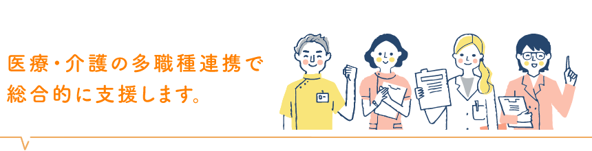 医療・介護の多職種連携で総合的に支援します。